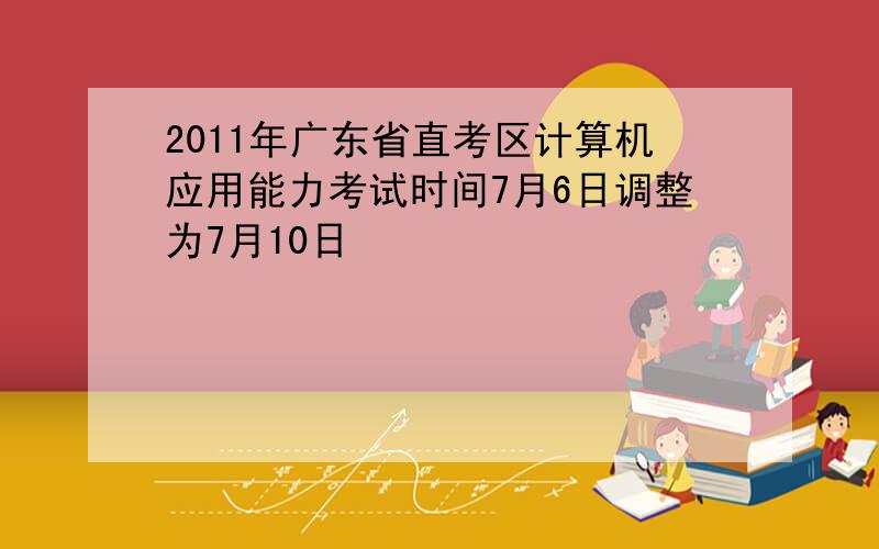 2011年广东省直考区计算机应用能力考试时间7月6日调整为7月10日