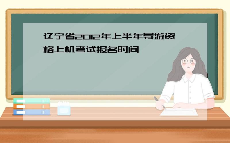 辽宁省2012年上半年导游资格上机考试报名时间