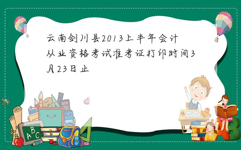 云南剑川县2013上半年会计从业资格考试准考证打印时间3月23日止