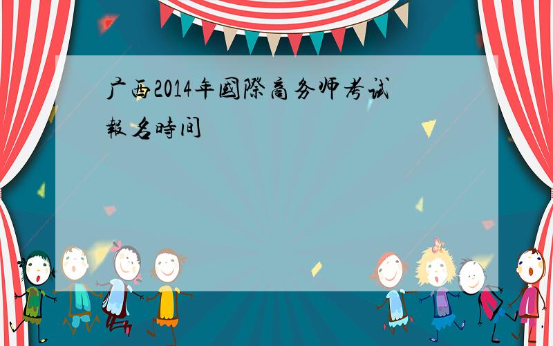 广西2014年国际商务师考试报名时间