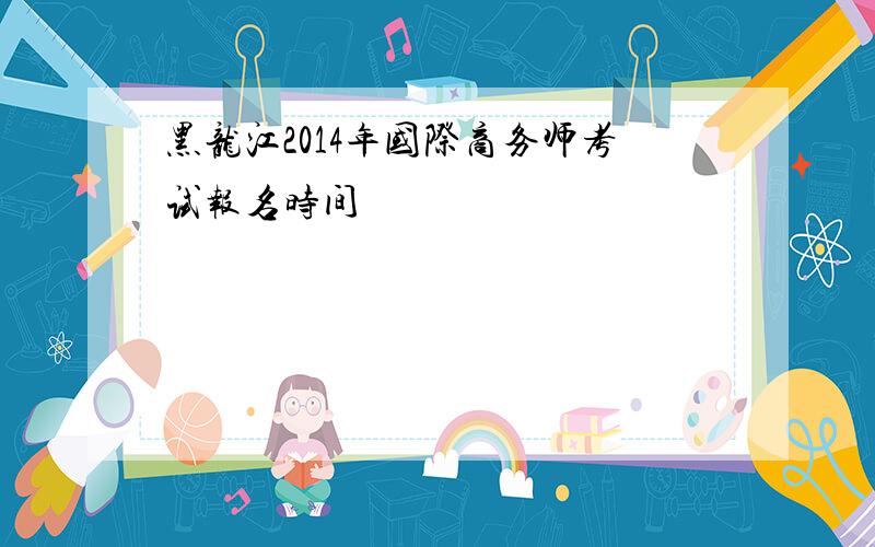 黑龙江2014年国际商务师考试报名时间