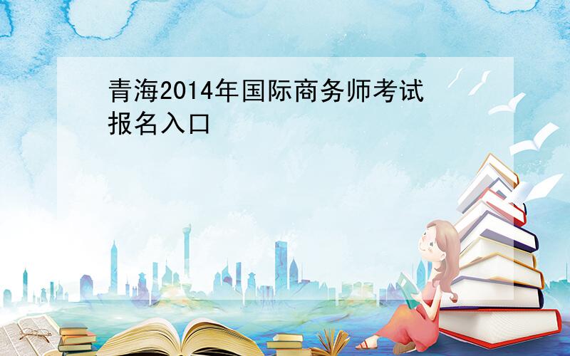 青海2014年国际商务师考试报名入口