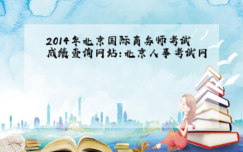 2014年北京国际商务师考试成绩查询网站：北京人事考试网