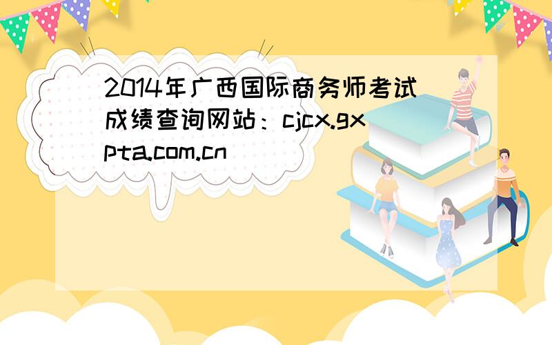 2014年广西国际商务师考试成绩查询网站：cjcx.gxpta.com.cn