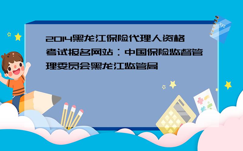 2014黑龙江保险代理人资格考试报名网站：中国保险监督管理委员会黑龙江监管局