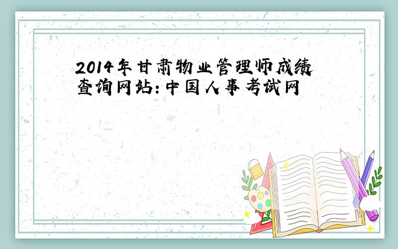 2014年甘肃物业管理师成绩查询网站：中国人事考试网
