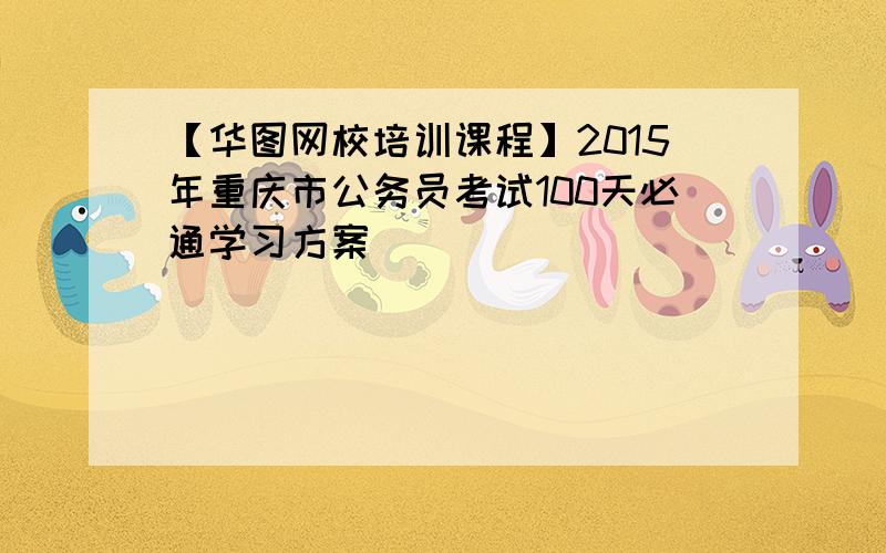 【华图网校培训课程】2015年重庆市公务员考试100天必通学习方案