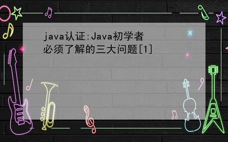 java认证:Java初学者必须了解的三大问题[1]