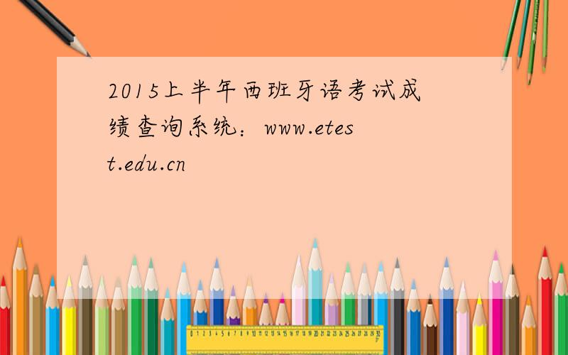2015上半年西班牙语考试成绩查询系统：www.etest.edu.cn