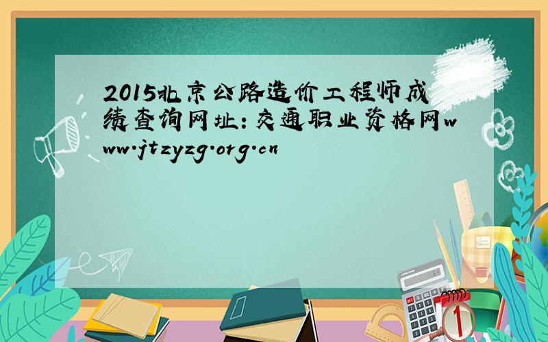 2015北京公路造价工程师成绩查询网址：交通职业资格网www.jtzyzg.org.cn