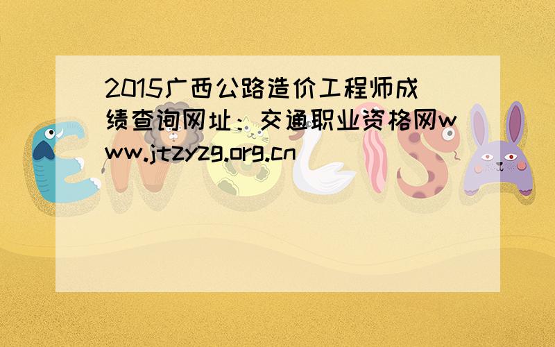 2015广西公路造价工程师成绩查询网址：交通职业资格网www.jtzyzg.org.cn