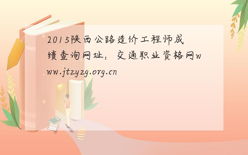 2015陕西公路造价工程师成绩查询网址：交通职业资格网www.jtzyzg.org.cn