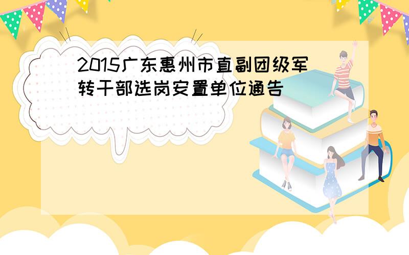 2015广东惠州市直副团级军转干部选岗安置单位通告