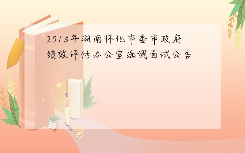 2015年湖南怀化市委市政府绩效评估办公室选调面试公告