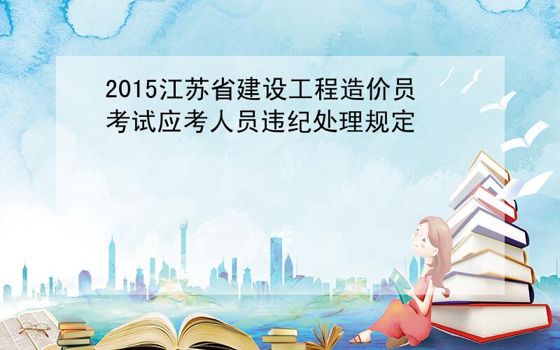 2015江苏省建设工程造价员考试应考人员违纪处理规定