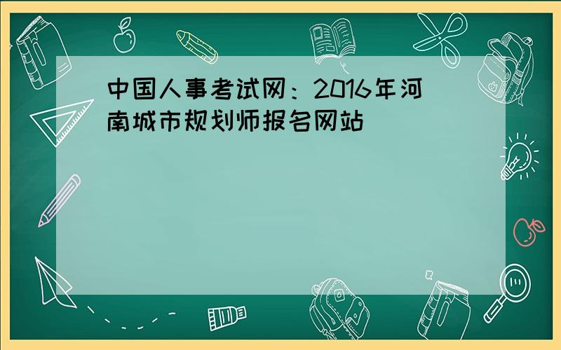 中国人事考试网：2016年河南城市规划师报名网站