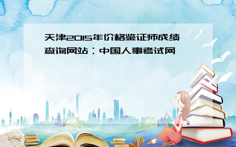 天津2015年价格鉴证师成绩查询网站：中国人事考试网