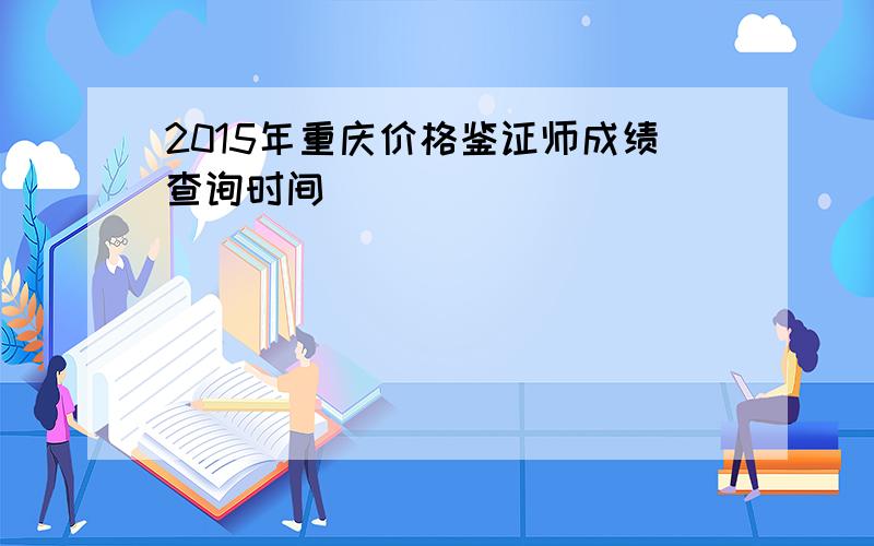 2015年重庆价格鉴证师成绩查询时间