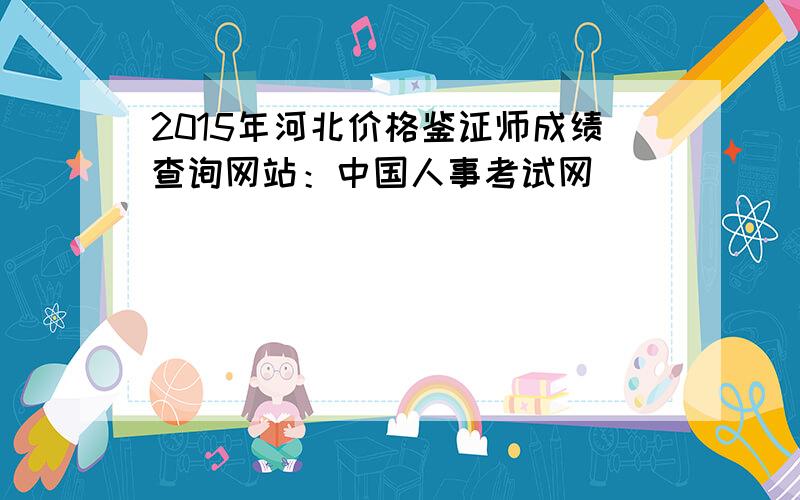 2015年河北价格鉴证师成绩查询网站：中国人事考试网