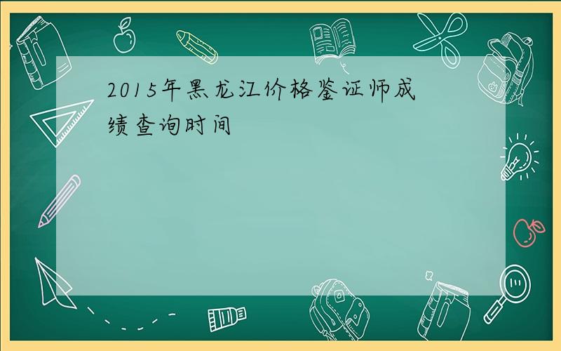 2015年黑龙江价格鉴证师成绩查询时间