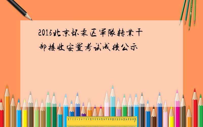 2015北京怀柔区军队转业干部接收安置考试成绩公示