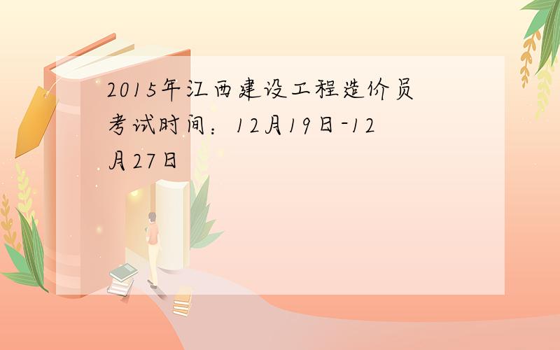 2015年江西建设工程造价员考试时间：12月19日-12月27日