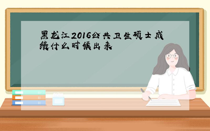 黑龙江2016公共卫生硕士成绩什么时候出来