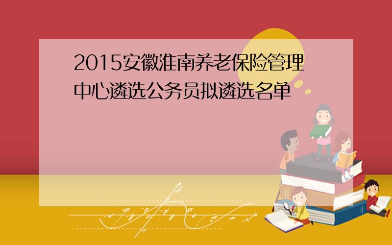 2015安徽淮南养老保险管理中心遴选公务员拟遴选名单