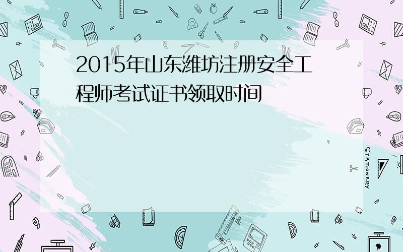 2015年山东潍坊注册安全工程师考试证书领取时间