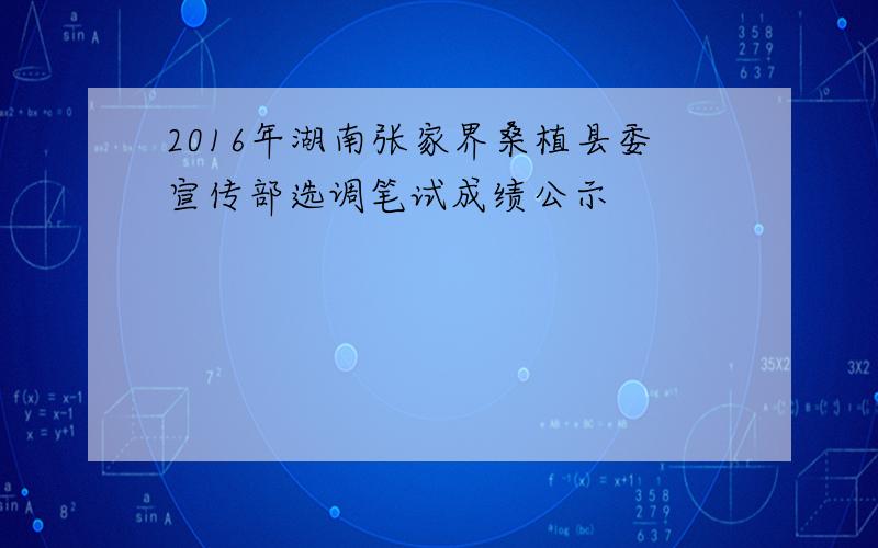 2016年湖南张家界桑植县委宣传部选调笔试成绩公示