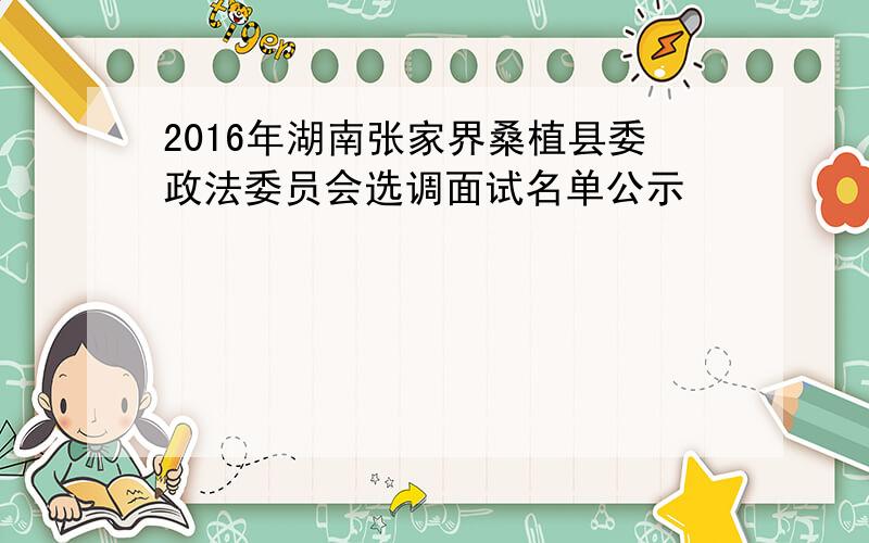 2016年湖南张家界桑植县委政法委员会选调面试名单公示