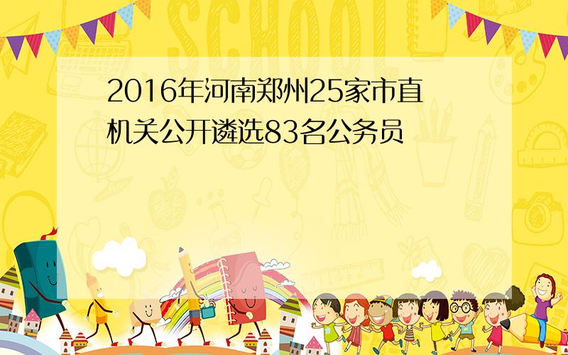 2016年河南郑州25家市直机关公开遴选83名公务员
