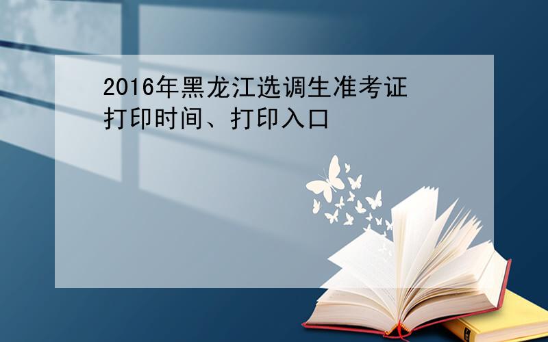 2016年黑龙江选调生准考证打印时间、打印入口