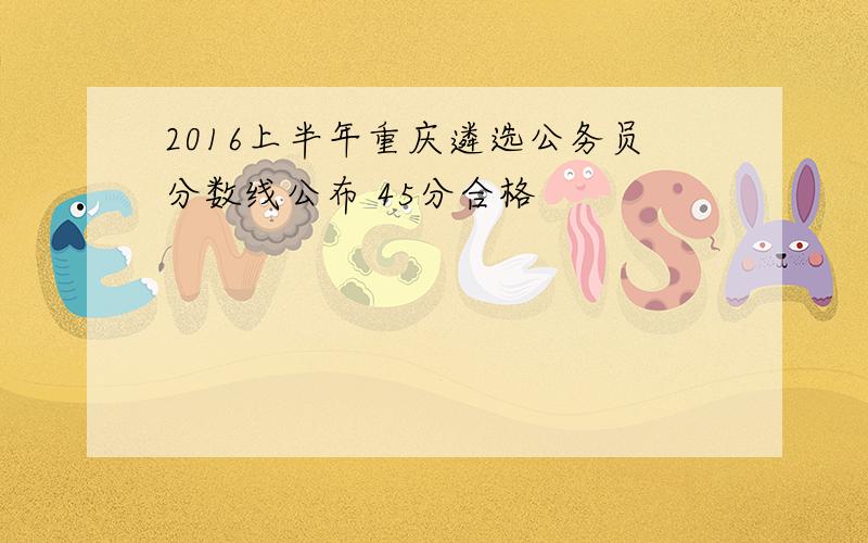 2016上半年重庆遴选公务员分数线公布 45分合格