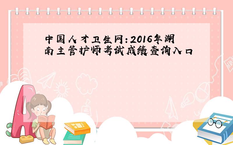 中国人才卫生网：2016年湖南主管护师考试成绩查询入口