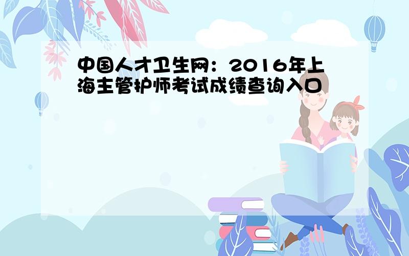 中国人才卫生网：2016年上海主管护师考试成绩查询入口