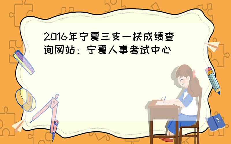 2016年宁夏三支一扶成绩查询网站：宁夏人事考试中心