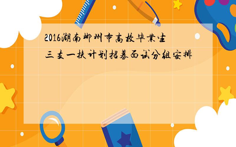 2016湖南郴州市高校毕业生三支一扶计划招募面试分组安排
