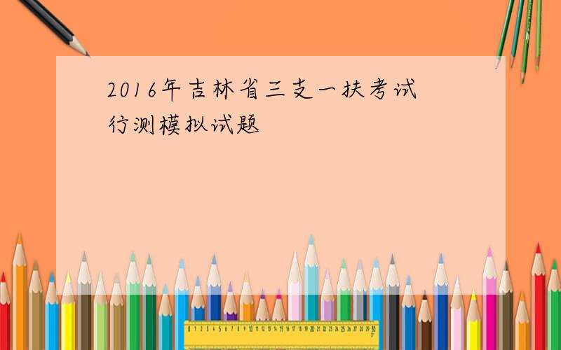 2016年吉林省三支一扶考试行测模拟试题