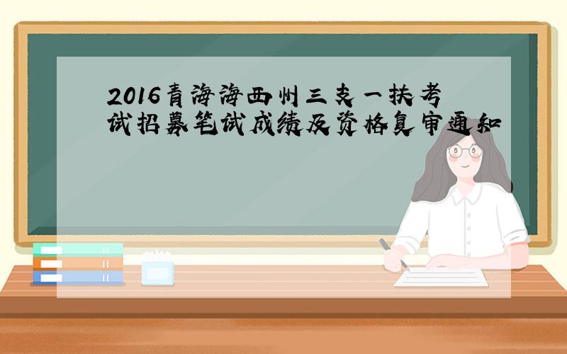 2016青海海西州三支一扶考试招募笔试成绩及资格复审通知