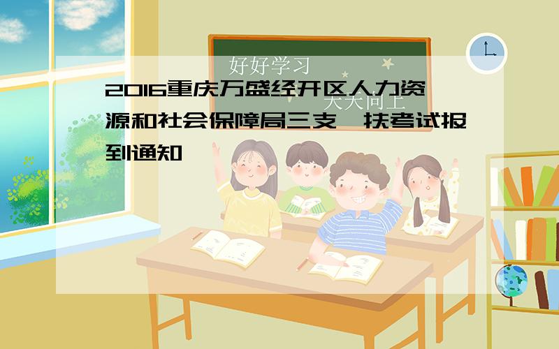2016重庆万盛经开区人力资源和社会保障局三支一扶考试报到通知
