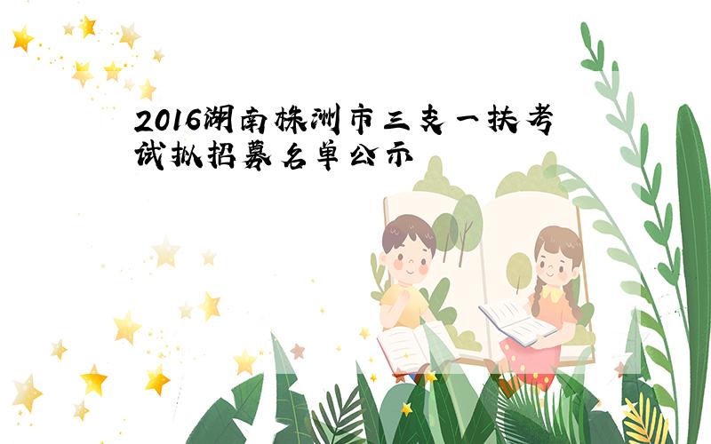 2016湖南株洲市三支一扶考试拟招募名单公示