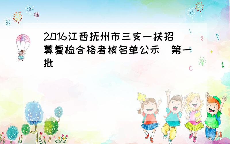 2016江西抚州市三支一扶招募复检合格考核名单公示（第一批）