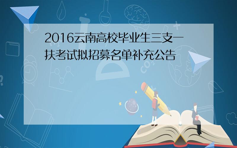 2016云南高校毕业生三支一扶考试拟招募名单补充公告