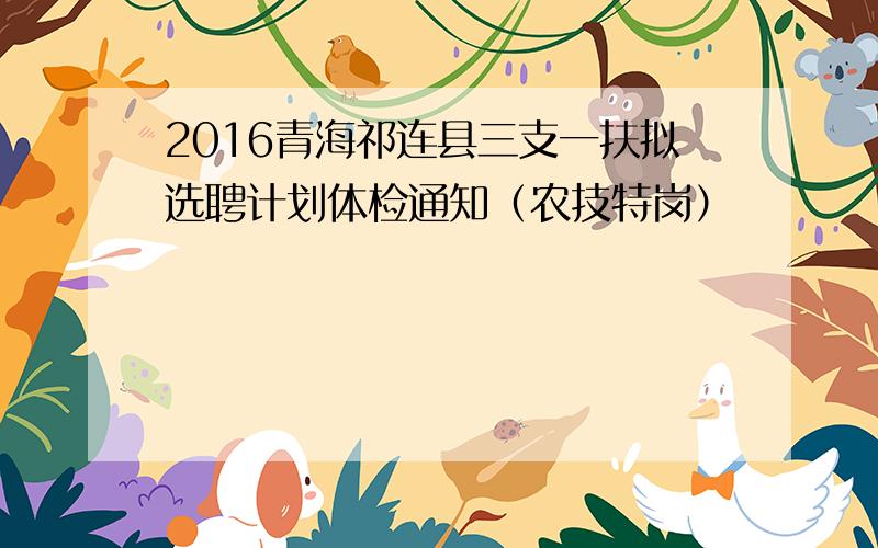 2016青海祁连县三支一扶拟选聘计划体检通知（农技特岗）