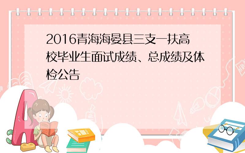 2016青海海晏县三支一扶高校毕业生面试成绩、总成绩及体检公告