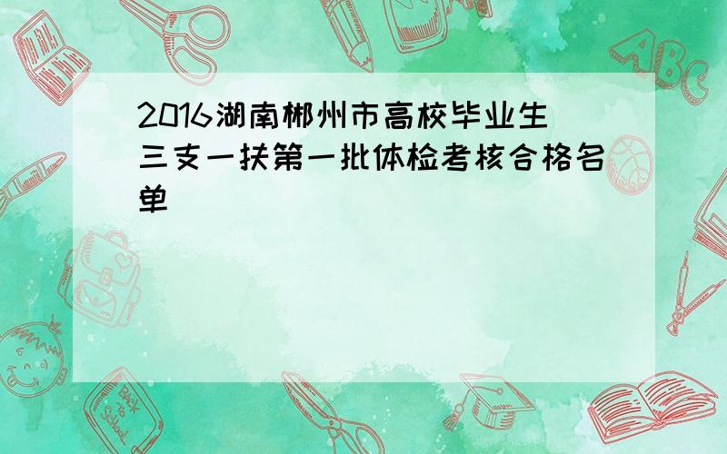 2016湖南郴州市高校毕业生三支一扶第一批体检考核合格名单