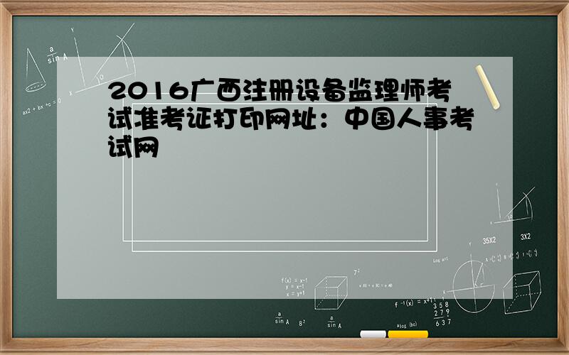 2016广西注册设备监理师考试准考证打印网址：中国人事考试网