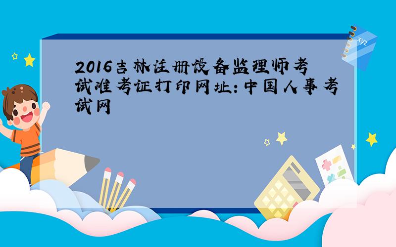 2016吉林注册设备监理师考试准考证打印网址：中国人事考试网