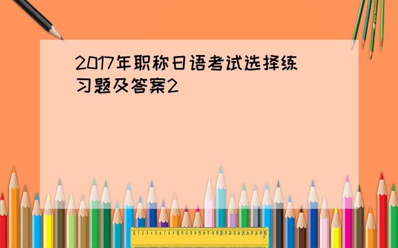 2017年职称日语考试选择练习题及答案2
